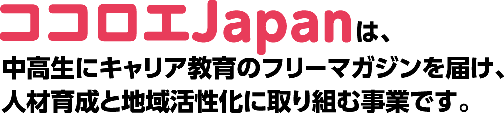 ココロエJapanは中高生にキャリア教育のフリーマガジンを届け、人材育成と地域活性化に取り組む事業です。