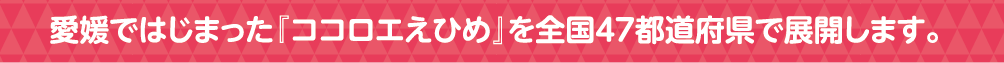 愛媛ではじまった「ココロエえひめ」を全国47都道府県で展開します。