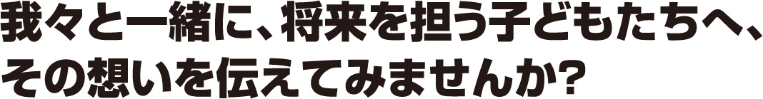 我々と一緒に、将来を担う子どもたちへ、その想いを伝えてみませんか？