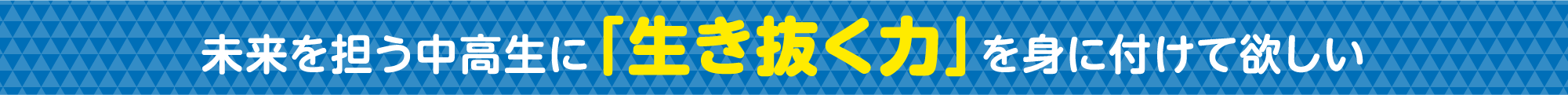 未来を担う中高生に「生き抜く力」を身に付けて欲しい